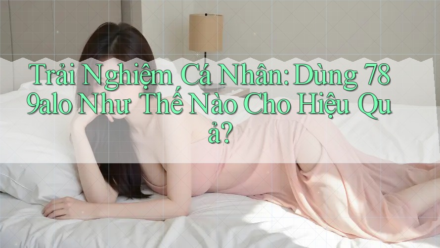 Trải Nghiệm Cá Nhân: Dùng 789alo Như Thế Nào Cho Hiệu Quả?