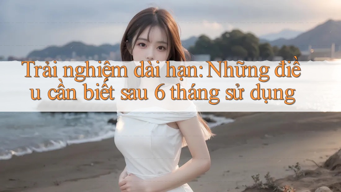 Trải nghiệm dài hạn: Những điều cần biết sau 6 tháng sử dụng Trải nghiệm dài hạn: Những điều cần biết sau 6 tháng sử dụng