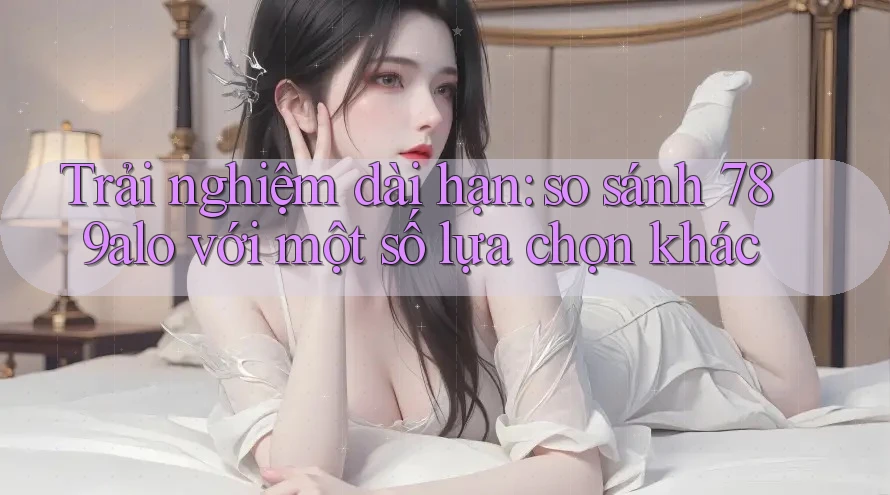 Trải nghiệm dài hạn: so sánh 789alo với một số lựa chọn khác Trải nghiệm dài hạn: so sánh 789alo với một số lựa chọn khác