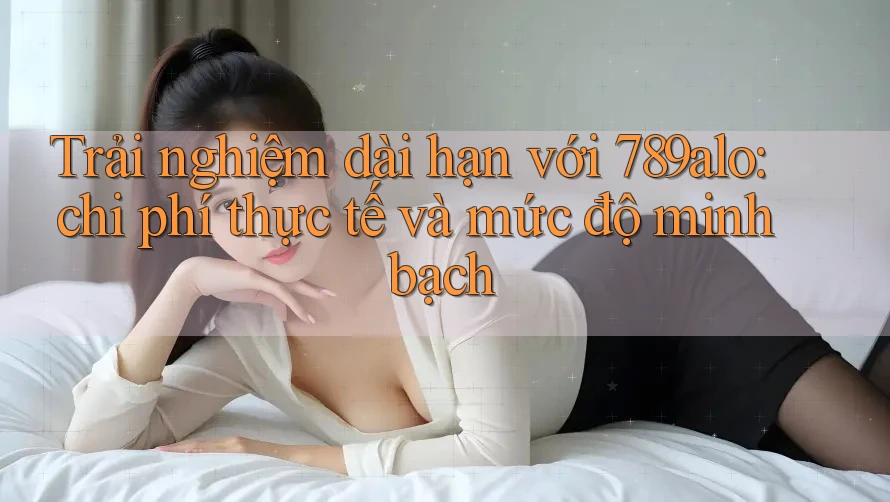 Trải nghiệm dài hạn với 789alo: chi phí thực tế và mức độ minh bạch Trải nghiệm dài hạn với 789alo: chi phí thực tế và mức độ minh bạch