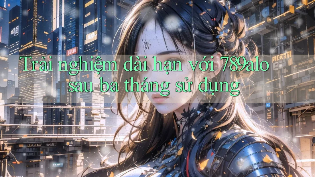 Trải nghiệm dài hạn với 789alo sau ba tháng sử dụng Trải nghiệm dài hạn với 789alo sau ba tháng sử dụng