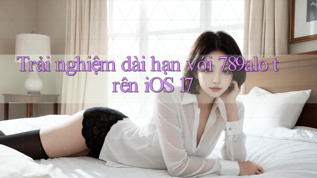 Trải nghiệm dài hạn với 789alo trên iOS 17 Trải nghiệm dài hạn với 789alo trên iOS 17
