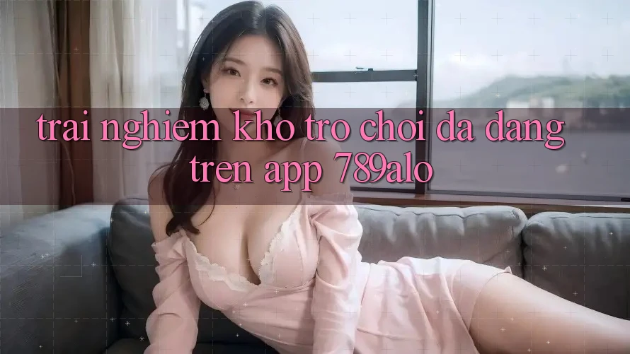 Trải nghiệm Kho Trò Chơi Đa Dạng Trên App 789alo Trải nghiệm Kho Trò Chơi Đa Dạng Trên App 789alo