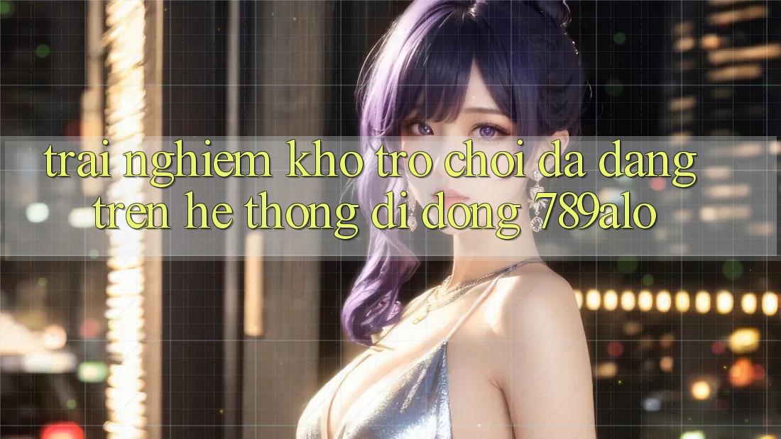 Trải nghiệm Kho Trò Chơi Đa Dạng Trên Hệ thống di động 789alo Trải nghiệm Kho Trò Chơi Đa Dạng Trên Hệ thống di động 789alo
