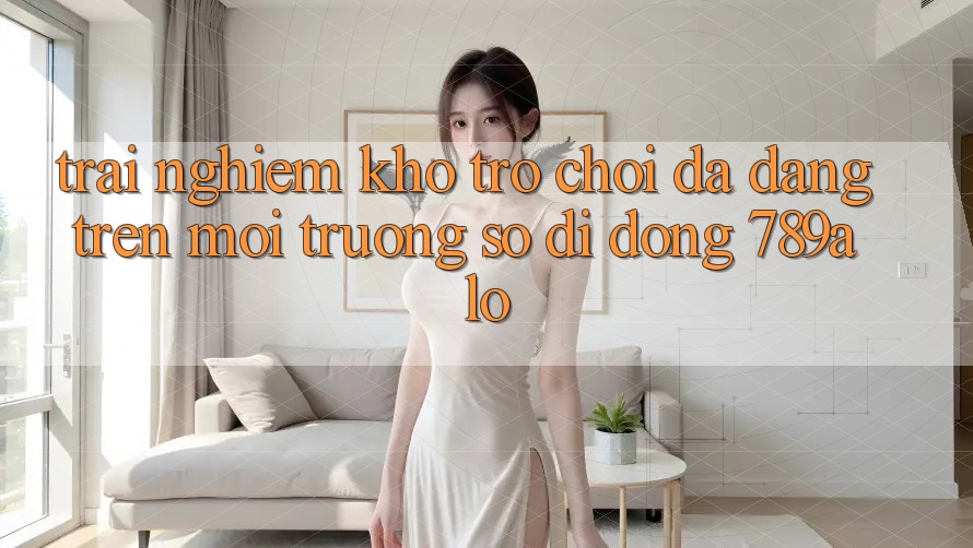 Trải nghiệm Kho Trò Chơi Đa Dạng Trên Môi trường số di động 789alo Trải nghiệm Kho Trò Chơi Đa Dạng Trên Môi trường số di động 789alo