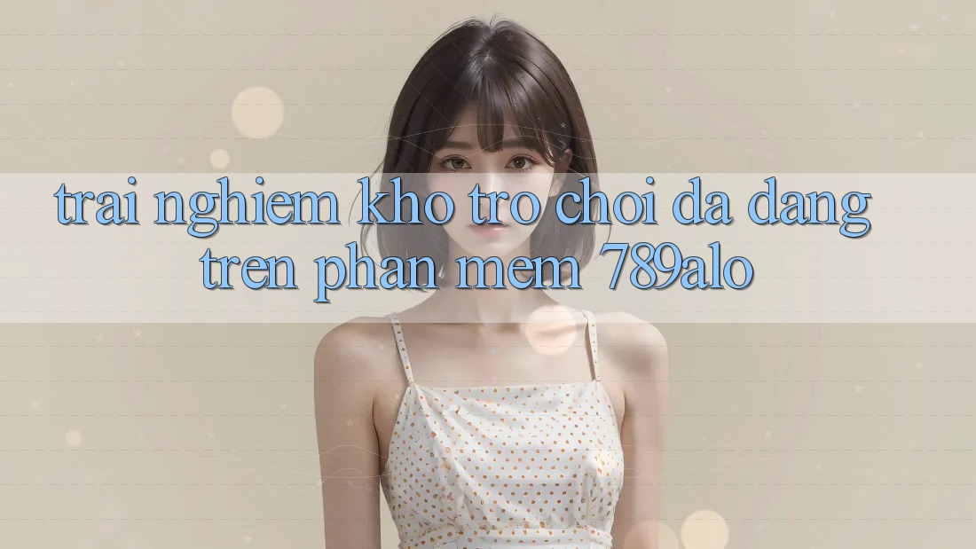 Trải nghiệm Kho Trò Chơi Đa Dạng Trên Phần mềm 789alo Trải nghiệm Kho Trò Chơi Đa Dạng Trên Phần mềm 789alo