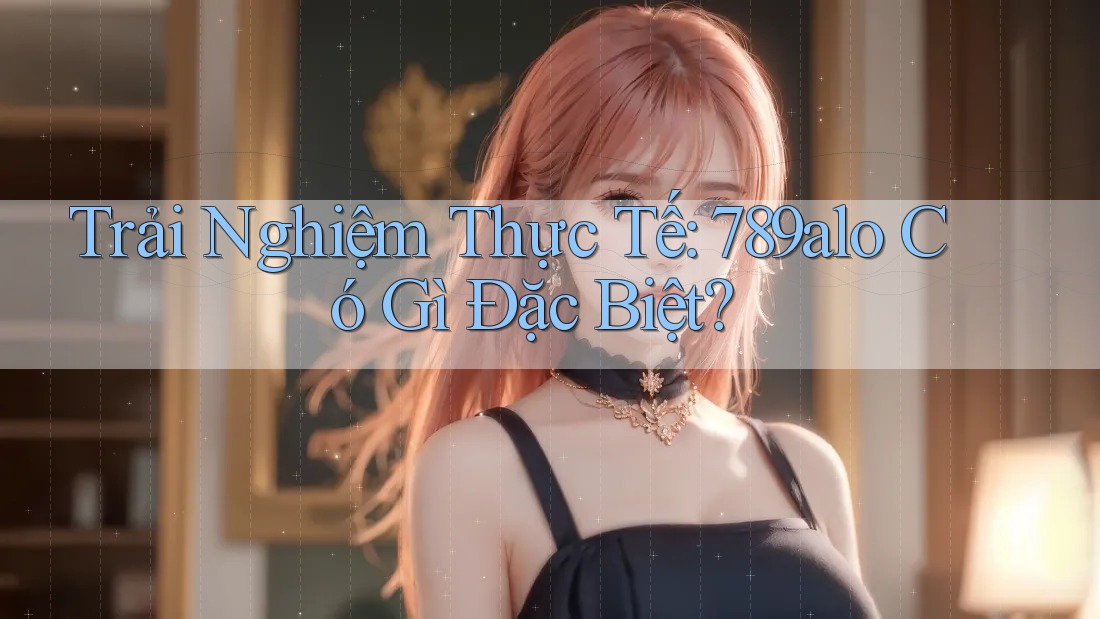 Trải Nghiệm Thực Tế: 789alo Có Gì Đặc Biệt? Trải Nghiệm Thực Tế: 789alo Có Gì Đặc Biệt?