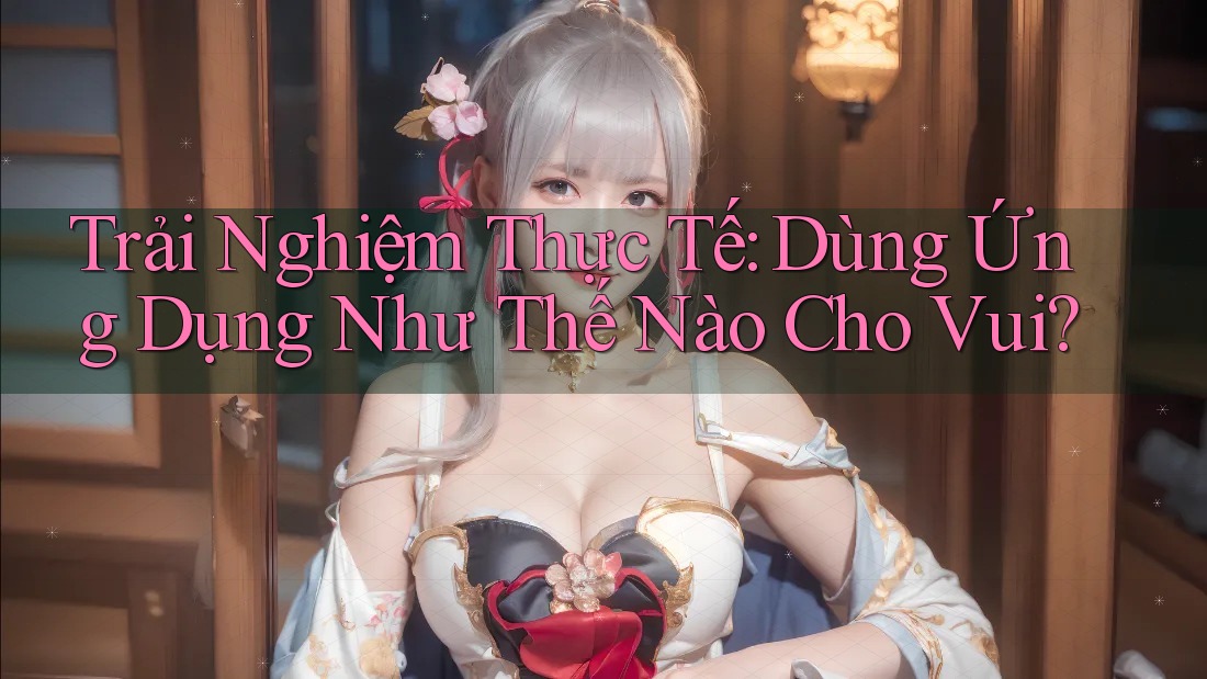 Trải Nghiệm Thực Tế: Dùng Ứng Dụng Như Thế Nào Cho Vui?