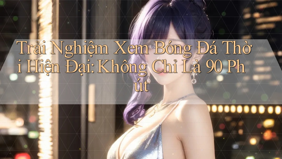 Trải Nghiệm Xem Bóng Đá Thời Hiện Đại: Không Chỉ Là 90 Phút Trải Nghiệm Xem Bóng Đá Thời Hiện Đại: Không Chỉ Là 90 Phút