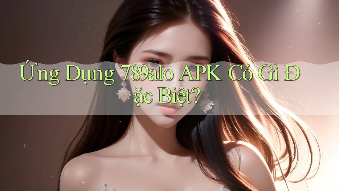 Ứng Dụng 789alo APK Có Gì Đặc Biệt? Ứng Dụng 789alo APK Có Gì Đặc Biệt?