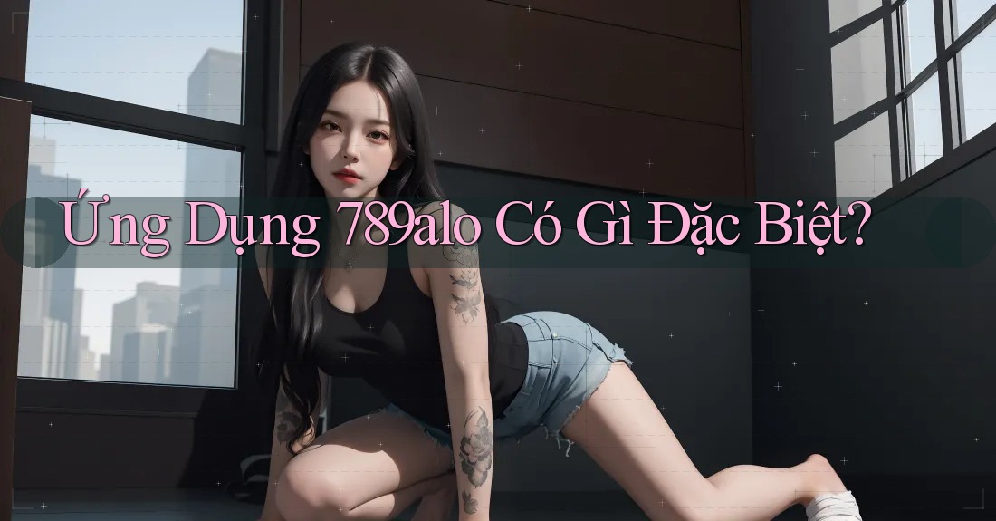 Ứng Dụng 789alo Có Gì Đặc Biệt? Ứng Dụng 789alo Có Gì Đặc Biệt?