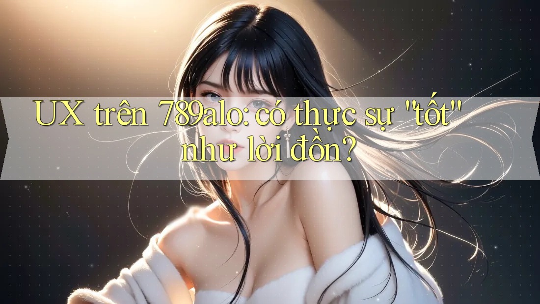 UX trên 789alo: có thực sự “tốt” như lời đồn? UX trên 789alo: có thực sự “tốt” như lời đồn?