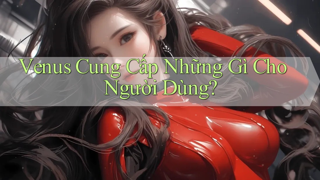 Venus Cung Cấp Những Gì Cho Người Dùng? Venus Cung Cấp Những Gì Cho Người Dùng?
