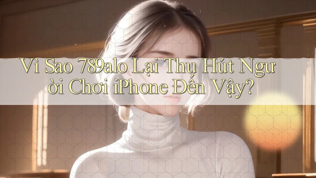 Vì Sao 789alo Lại Thu Hút Người Chơi iPhone Đến Vậy? Vì Sao 789alo Lại Thu Hút Người Chơi iPhone Đến Vậy?