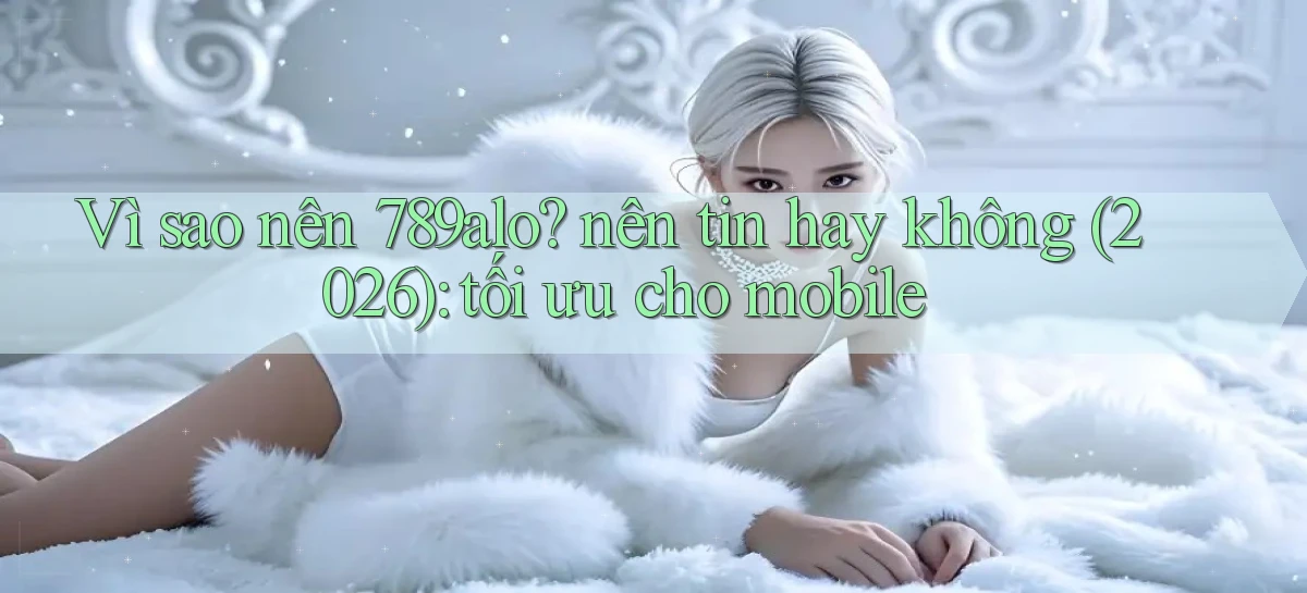 Vì sao nên 789alo nên tin hay không (2026) tối ưu cho mobile